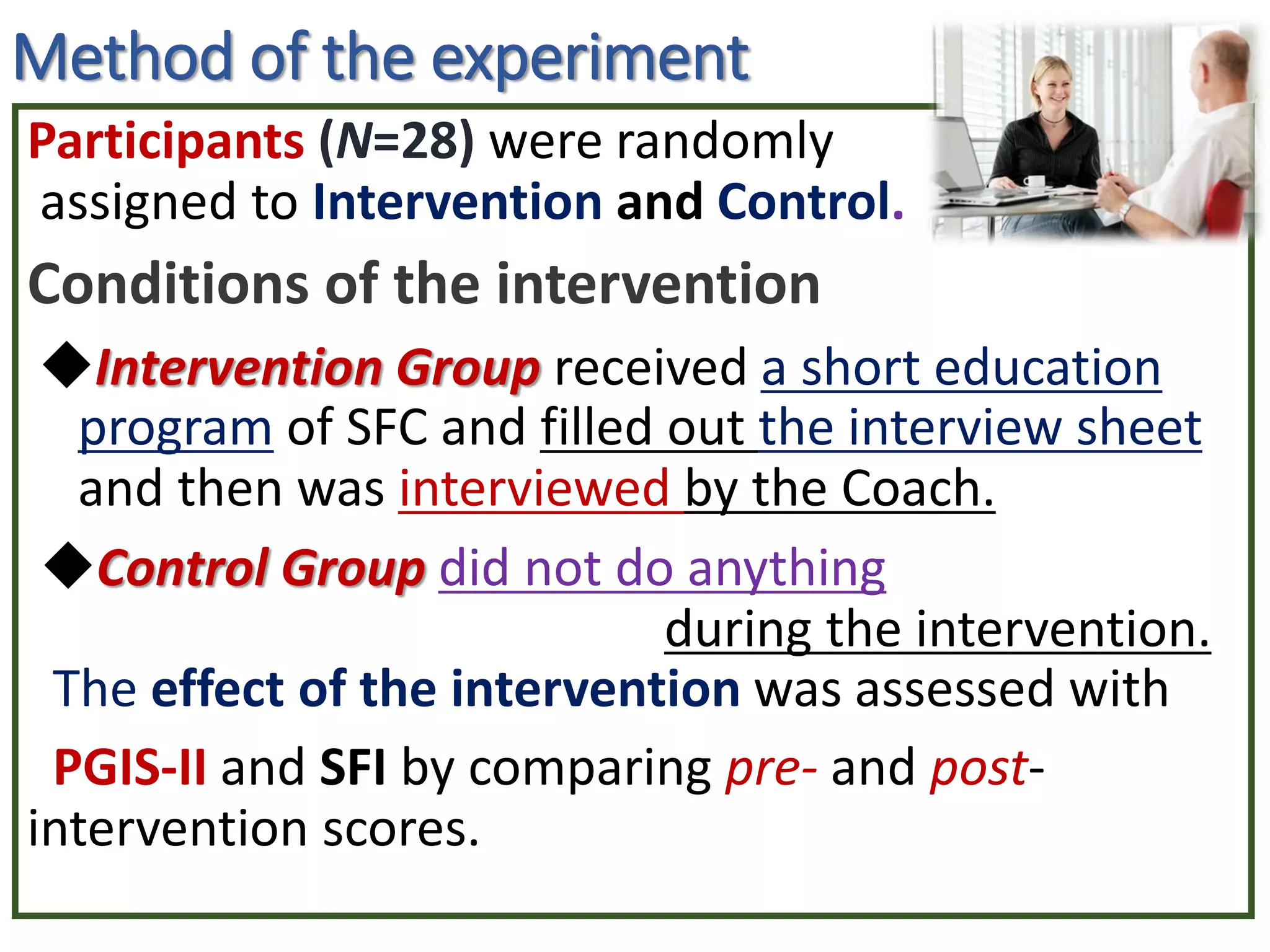Method of the experiment
Participants (N=28) were randomly
assigned to Intervention and Control.
Conditions of the intervention
◆Intervention Group received a short education
program of SFC and filled out the interview sheet
and then was interviewed by the Coach.
◆Control Group did not do anything
during the intervention.
The effect of the intervention was assessed with
PGIS-II and SFI by comparing pre- and post-
intervention scores.
 