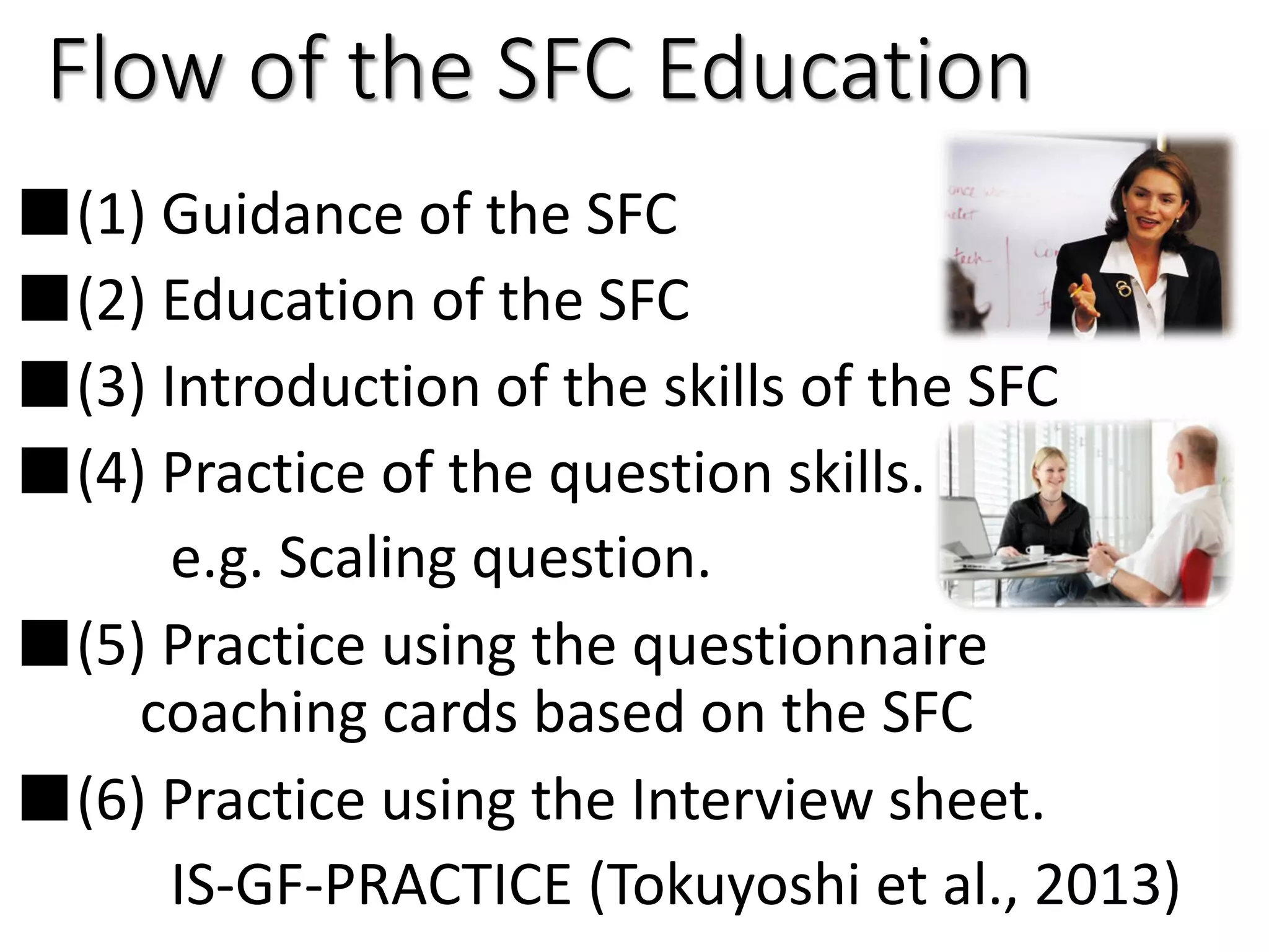 Flow of the SFC Education
■(1) Guidance of the SFC
■(2) Education of the SFC
■(3) Introduction of the skills of the SFC
■(4) Practice of the question skills.
e.g. Scaling question.
■(5) Practice using the questionnaire
coaching cards based on the SFC
■(6) Practice using the Interview sheet.
IS-GF-PRACTICE (Tokuyoshi et al., 2013)
 