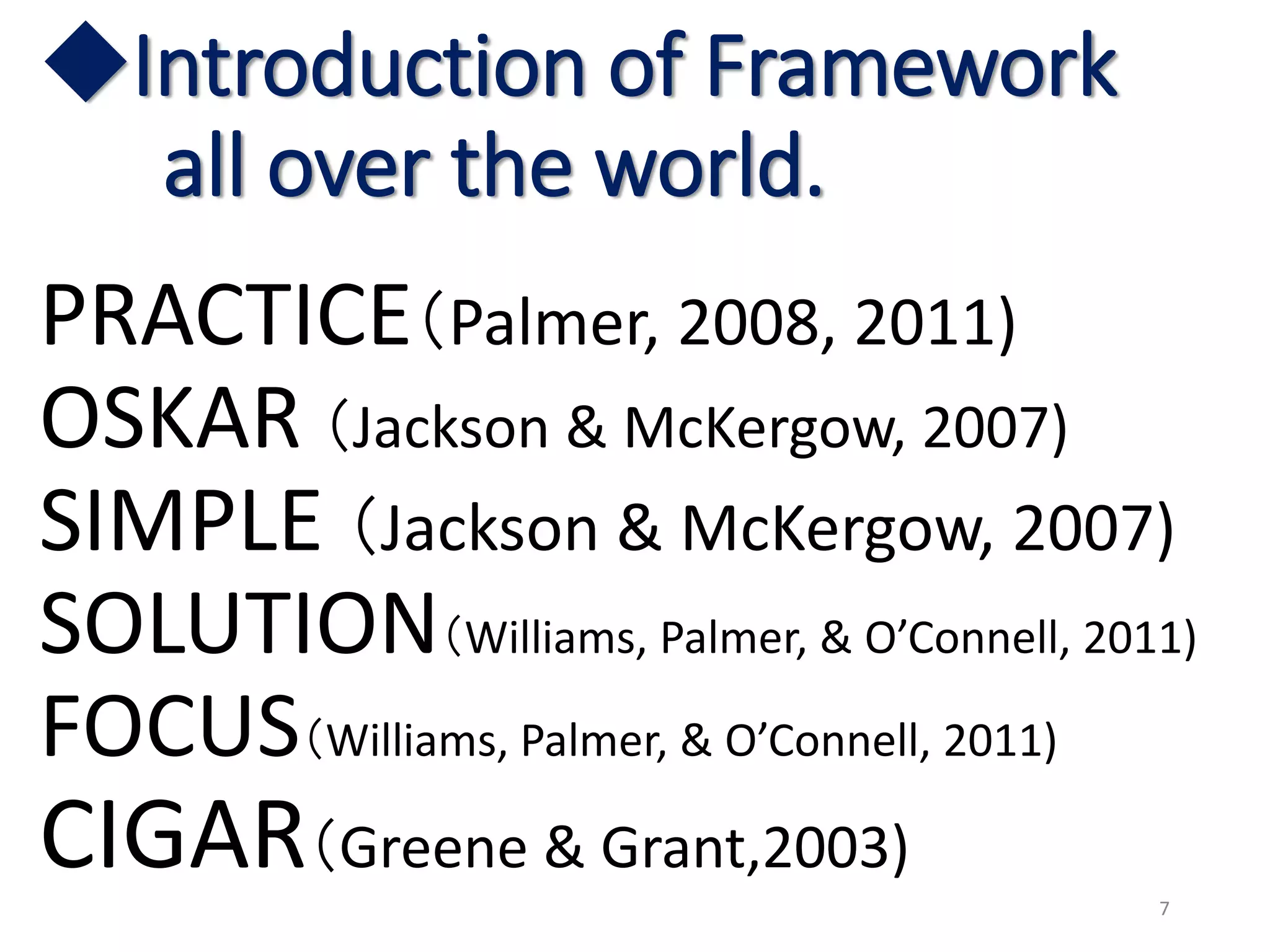 ◆Introduction of Framework
all over the world.
PRACTICE（Palmer, 2008, 2011)
OSKAR （Jackson & McKergow, 2007)
SIMPLE （Jackson & McKergow, 2007)
SOLUTION（Williams, Palmer, & O’Connell, 2011)
FOCUS（Williams, Palmer, & O’Connell, 2011)
CIGAR（Greene & Grant,2003)
7
 