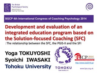 www.bps.org.uk
Development and evaluation of an
integrated education program based on
the Solution-focused Coaching (SFC)
：The relationship between the SFC, the PGIS-II and the SFI
Yoga TOKUYOSHI
Syoichi IWASAKI
Tohoku University
SGCP 4th International Congress of Coaching Psychology 2014
http://www.icp2016.jp/
 