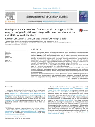 Development and evaluation of an intervention to support family
caregivers of people with cancer to provide home-based care at the
end of life: A feasibility study
K. Luker a, *
, M. Cooke a
, L. Dunn a
, M. Lloyd-Williams b
, M. Pilling a
, C. Todd a
a
School of Nursing, Midwifery and Social Work, University of Manchester, Oxford Road, Manchester M13 9PL, UK
b
Academic Palliative and Supportive Care Studies Group, Institute of Psychology, Health and Society, Department of Health Services Research,
University of Liverpool, Liverpool L69 3GL, UK
Keywords:
Intervention
Cancer
Caregivers
Practical skills
Home-based care
End of life
Palliative care
a b s t r a c t
Purpose: To design and evaluate an intervention to address carers' needs for practical information and
support skills when caring for a person with cancer at end of life.
Method: Phase I 29 carers were interviewed about need for practical information, support skills and
their preferences for information delivery. The preferred format was a booklet. Phase 2 evaluated the
booklet. 31 carers and 14 district nurses participated. Validated questionnaires: on perceptions of
caregiving and carer health before and after the booklet was used and interviews with both carers and
nurses were untertaken.24 carers completed both interviews. Quantitative data were coded using scale
manuals and analysed using SPSSv20 and interview data was analysed thematically.
Results: Carers were aged 31e82 and cared for people aged 50e92; 8 carers were male and 23 female; 20
cared for a partner, 8 for a parent and 1 for a sibling (2 undisclosed).
Carers were positive about the booklet, however many carers would have liked the booklet earlier. Carers
reported feeling more positive about caregiving, and more reassured and competent in their role. District
nurses found the booklet useful and reported receiving fewer phone calls from study carers than others
in similar situations.
Conclusions: The booklet intervention was a source of reassurance to carers and it has the potential to be
incorporated into everyday practice. The challenge is in when and how to distribute the booklet and
more work is required on the timing of delivery in order to maximise the usefulness of booklet to carers.
© 2014 Elsevier Ltd. All rights reserved.
Introduction
Studies of family members' experiences of caring towards the
end of life attest to the physical and psycho-social impact of care-
giving (Stajduhar et al., 2010; Funk et al., 2010; Hudson and Payne,
2011; Grande et al., 2009; Coristine et al., 2003; Burridge et al.,
2009). Poor control of physical symptoms from advanced cancer
may result in psychological distress for both patients and carers
(Hodgson et al., 1997). Caregiving demands at this phase may be
particularly difﬁcult when family members lack skills and
resources.
Carers' needs for information and support have been widely
studied (Harding and Higginson, 2003; Campbell et al., 2009;
Adams et al., 2009; Harding et al., 2012). Carers of family mem-
bers with advanced cancer have reported a range of practical in-
formation needs that include management of pain, fatigue,
depression, weight and appetite loss (Wong et al., 2002; Bee et al.,
2008). Some family members who look after patients with cancer
may be ambivalent to caregiving because of their perceived in-
capacity to care (Coristine et al., 2003). Carers have mentioned
difﬁculties in knowing what symptoms to monitor, how to inter-
pret symptoms accurately and when to contact a professional.
Studies of end-of-life care report on the poor quality of information
provided by health professionals and suggest that family carers
need more practical information and help, yet there is little evi-
dence that home based palliative care services focus sufﬁciently on
assisting carers to acquire or use practical nursing skills (Bee et al.,
2008; Caress et al., 2009).
* Corresponding author. Tel.: þ44 (0)161 306 0262; fax: þ44 (0)161 306 7867.
E-mail addresses: Karen.A.Luker@manchester.ac.uk (K. Luker), Mary.Cooke@
manchester.ac.uk (M. Cooke), Laurie.Dunn@manchester.ac.uk (L. Dunn), Mlw@
liverpool.ac.uk (M. Lloyd-Williams), Mark.Pilling@manchester.ac.uk (M. Pilling),
Chris.Todd@manchester.ac.uk (C. Todd).
Contents lists available at ScienceDirect
European Journal of Oncology Nursing
journal homepage: www.elsevier.com/locate/ejon
http://dx.doi.org/10.1016/j.ejon.2014.09.006
1462-3889/© 2014 Elsevier Ltd. All rights reserved.
European Journal of Oncology Nursing 19 (2015) 154e161
 