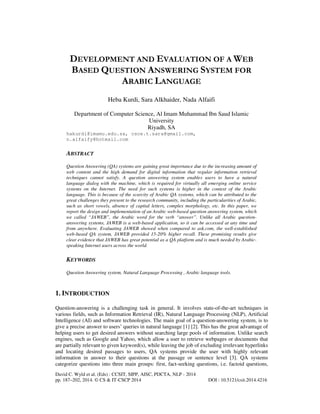 DEVELOPMENT AND EVALUATION OF A WEB
BASED QUESTION ANSWERING SYSTEM FOR
ARABIC LANGUAGE
Heba Kurdi, Sara Alkhaider, Nada Alfaifi
Department of Computer Science, Al Imam Muhammad Ibn Saud Islamic
University
Riyadh, SA
hakurdi@imamu.edu.sa, csce.t.sara@gmail.com,
n.alfaify@hotmail.com

ABSTRACT
Question Answering (QA) systems are gaining great importance due to the increasing amount of
web content and the high demand for digital information that regular information retrieval
techniques cannot satisfy. A question answering system enables users to have a natural
language dialog with the machine, which is required for virtually all emerging online service
systems on the Internet. The need for such systems is higher in the context of the Arabic
language. This is because of the scarcity of Arabic QA systems, which can be attributed to the
great challenges they present to the research community, including the particularities of Arabic,
such as short vowels, absence of capital letters, complex morphology, etc. In this paper, we
report the design and implementation of an Arabic web-based question answering system, which
we called “JAWEB”, the Arabic word for the verb “answer”. Unlike all Arabic questionanswering systems, JAWEB is a web-based application, so it can be accessed at any time and
from anywhere. Evaluating JAWEB showed when compared to ask.com, the well-established
web-based QA system, JAWEB provided 15-20% higher recall. These promising results give
clear evidence that JAWEB has great potential as a QA platform and is much needed by Arabicspeaking Internet users across the world.

KEYWORDS
Question Answering system, Natural Language Processing , Arabic language tools.

1. INTRODUCTION
Question-answering is a challenging task in general. It involves state-of-the-art techniques in
various fields, such as Information Retrieval (IR), Natural Language Processing (NLP), Artificial
Intelligence (AI) and software technologies. The main goal of a question-answering system, is to
give a precise answer to users’ queries in natural language [1] [2]. This has the great advantage of
helping users to get desired answers without searching large pools of information. Unlike search
engines, such as Google and Yahoo, which allow a user to retrieve webpages or documents that
are partially relevant to given keyword(s), while leaving the job of excluding irrelevant hyperlinks
and locating desired passages to users, QA systems provide the user with highly relevant
information in answer to their questions at the passage or sentence level [3]. QA systems
categorize questions into three main groups: first, fact-seeking questions, i.e. factoid questions,
David C. Wyld et al. (Eds) : CCSIT, SIPP, AISC, PDCTA, NLP - 2014
pp. 187–202, 2014. © CS & IT-CSCP 2014

DOI : 10.5121/csit.2014.4216

 