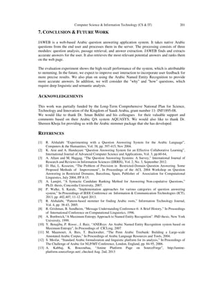 Computer Science & Information Technology (CS & IT)

201

7. CONCLUSION & FUTURE WORK
JAWEB is a web-based Arabic question answering application system. It takes native Arabic
questions from the end user and processes them in the server. The processing consists of three
modules: question analysis, passage retrieval, and answer extraction. JAWEB finds and extracts
accurate answers for the user. It also retrieves the most relevant potential answers and ranks them
on the web page.
The evaluation experiment shows the high recall performance of the system, which is attributable
to stemming. In the future, we expect to improve user interaction to incorporate user feedback for
more precise results. We also plan on using the Arabic Named Entity Recognition to provide
more accurate answers. In addition, we will consider the "why" and "how" questions, which
require deep linguistic and semantic analysis.

ACKNOWLEDGEMENTS
This work was partially funded by the Long-Term Comprehensive National Plan for Science,
Technology and Innovation of the Kingdom of Saudi Arabia, grant number 11- INF1895-08.
We would like to thank Dr. Sman Bekhti and his colleagues for their valuable support and
comments based on their Arabic QA system AQUASYS. We would also like to thank Dr.
Shereen Khoja for providing us with the Arabic stemmer package that she has developed.

REFERENCES
[1]
[2]
[3]
[4]

[5]
[6]

[7]
[8]
[9]
[10]
[11]
[12]
[13]

R. Alshalabi “Experimenting with a Question Answering System for the Arabic Language”,
Computers & the Humanities, Vol. 38, pp. 397-415, Nov 2004.
K. Arai and A. Handayani “Question Answering System for an Effective Collaborative Learning”,
International Journal of Advanced Computer Science and Applications, Vol. 3, pp.60-64,
A. Allam and M. Haggag, “The Question Answering Systems: A Survey,” International Journal of
Research and Reviews in Information Sciences (IJRRIS), Vol. 2, No. 3, September 2012.
D. Hai, L. Kosseim, “The Problem of Precision in Restricted-Domain Question Answering. Some
Proposed Methods of Improvement”, In Proceedings of the ACL 2004 Workshop on Question
Answering in Restricted Domains, Barcelona, Spain, Publisher of Association for Computational
Linguistics, July 2004, PP.8-15.
A. Lamjiri, “A Syntactic Candidate Ranking Method for Answering Non-copulative Questions,”
Ph.D. thesis, Concordia University, 2007.
P. Walke, S. Karale, “Implementation approaches for various categories of question answering
system,” In Proceedings of IEEE Conference on Information & Communication Technologies (ICT),
2013, pp .402,407, 11-12 April 2013.
R. Alshalabi, “Pattern-based stemmer for finding Arabic roots,” Information Technology Journal,
Vol. 4, pp. 38-43, 2005.
R. Grishman, B. Sundheim, “Message Understanding Conference-6: A Brief History,” In Proceedings
of International Conference on Computational Linguistics, 1996.
A. Borthwick,“A Maximum Entropy Approach to Named Entity Recognition”. PhD thesis, New York
University, 1999.
Y. Benajiba, P. Rosso , J. Ruiz, “ANERsys: An Arabic Named Entity Recognition system based on
Maximum Entropy”, In Proceedings of CICLing, 2007
M. Maamouri, A. Bies, T. Buckwalter, “The Penn Arabic Treebank: Building a Large-scale
Annotated Arabic Corpus,” In Proceedings of Arabic Language Resources and Tools, 2004.
S. Mesfar, “Standard Arabic formalization and linguistic platform for its analysis,” In Proceedings of
The Challenge of Arabic for NLP/MT Conference, London, England, pp. 84-95, 2006.
A. Kabbaj, K. Bouzoubaa, “Amine Platform Page on SourceForge”, http://amineplatform.sourceforge.net/, checked Aug. 2nd, 2013

 