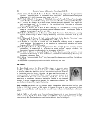 202

Computer Science & Information Technology (CS & IT)

[14] JM Gómez, D. Buscaldi, P. Rosso, E. Sanchis, “JIRS Language-Independent Passage Retrieval
System A Comparative Study,” In Proceedings of 5th International Conference on Natural Language
Processing, ICON-2007, Hyderabad, India, January 4-6, 2007
[15] W. Black, S. Elkateb, H. Rodriguez, M. Alkhalifa, P. Vossen, A. Pease, C. Fellbaum “Introducing the
Arabic WordNet project,” In Proceedings of 3rd International WordNet Conference (GWC-06), 2006.
[16] A. Ezzeldin, M. Shaheen “A Survey of Arabic question answering: challenges, tasks, approaches,
tools, and future trends”, In Proceedings of The International Arab Conference on Information
Technology, 2012, pp. 280-287.
[17] S. Bekhti, A. Rehman, M. Al-Harbi, T. Saba “AQuASys: an Arabic Question Answering System
Based on Extensive Question Analysis and Answer Relevance Scoring,” International Journal of
Academic Research, Vol. 3, pp.45-54, July 2011.
[18] O. Badawy, M. Shaheen and A. Hamadene “ARQA High-Performance Arabic Question Answering
System”, In Proceedings of Arabic Language Technology International Conference, 2011, pp. 129136.
[19] F. Mohammed, K. Nasser, H. Harb “A knowledge-based Arabic Question Answering System
(AQAS),” In Proceedings of ACM SIGART Bulletin, 1993, pp. 21-33.
[20] B. Hammo, H. Abu-Salem, S. Lytinen. “QARAB: A Question Answering System to Support the
Arabic Language”. In Proceedings of the workshop on computational approaches to Semitic
languages, 2002, pp. 55-65, Philadelphia.
[21] Y. Benajiba, P. Rosso, A. Lyhyaoui “Implementation of the ArabiQA Question Answering System's
components.”, In Proceedings of Workshop on Arabic Natural Language Processing, 2nd
Information Communication Technologies Int. Symposium, ICTIS, 2007.
[22] W. Brini, M. Ellouze, S. Mesfar, L. Belguith “An Arabic Question-Answering system for factoid
questionns,” In Proceedings of IEEE International Conference on Natural Language Processing and
Knowledge Engineering, 2009.
[23] S. Khoja, “Stemming Arabic Text,”" http://zeus.cs.pacificu.edu/shereen/research.htm, checked may
6th, 2013.
[24] http://www.nooj4nlp.net/pages/introduction.html, checked may 6th, 2013.

AUTHORS
Dr. Heba Kurdi received her B.Sc. and MSc. degrees in computer science
from King Saud University, Riyadh, Saudi Arabia, in 1999, and 2003 respectively.
In 2010, she got her PhD in wireless networks and communications from the School
of Engineering and design, Brunel University, UK, where she also contributed as a
visiting researcher in Summer 2011. She is currently an assistant professor at Al
Imam Muhammad Ibn Saud Islamic University, Riyadh, SA. She has many
publications in international conferences and journals and she is also a frequent
reviewer for several computer science journals. Her research interest includes grid
and cloud computing, and Bio-inspired Engineering.
Sara Alkhaider received her B.Sc. in Computer Science from Princess Noura University, Riyadh, Saudi
Arabia, in 2009. She is currently an MSc student of Computer Science at Al Imam Muhammad Ibn Saud
Islamic University, Riyadh, Saudi Arabia,. Her research interest includes web technologies, information
retrival .
Nada Al Faifi is an MSc student at the Computer Science Department in Al Imam Muhammad Ibn Saud
Islamic University, Riyadh, Saudi Arabia. She has received her BSc. Degree in Computer sciences from the
same university. Her research interest includes semantic web and artificial intellegince.

 
