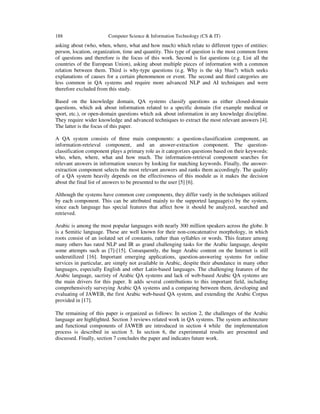 188

Computer Science & Information Technology (CS & IT)

asking about (who, when, where, what and how much) which relate to different types of entities:
person, location, organization, time and quantity. This type of question is the most common form
of questions and therefore is the focus of this work. Second is list questions (e.g. List all the
countries of the European Union), asking about multiple pieces of information with a common
relation between them. Third is why-type questions (e.g. Why is the sky blue?) which seeks
explanations of causes for a certain phenomenon or event. The second and third categories are
less common in QA systems and require more advanced NLP and AI techniques and were
therefore excluded from this study.
Based on the knowledge domain, QA systems classify questions as either closed-domain
questions, which ask about information related to a specific domain (for example medical or
sport, etc.), or open-domain questions which ask about information in any knowledge discipline.
They require wider knowledge and advanced techniques to extract the most relevant answers [4].
The latter is the focus of this paper.
A QA system consists of three main components: a question-classification component, an
information-retrieval component, and an answer-extraction component. The questionclassification component plays a primary role as it categorizes questions based on their keywords:
who, when, where, what and how much. The information-retrieval component searches for
relevant answers in information sources by looking for matching keywords. Finally, the answerextraction component selects the most relevant answers and ranks them accordingly. The quality
of a QA system heavily depends on the effectiveness of this module as it makes the decision
about the final list of answers to be presented to the user [5] [6].
Although the systems have common core components, they differ vastly in the techniques utilized
by each component. This can be attributed mainly to the supported language(s) by the system,
since each language has special features that affect how it should be analyzed, searched and
retrieved.
Arabic is among the most popular languages with nearly 300 million speakers across the globe. It
is a Semitic language. These are well known for their non-concatenative morphology, in which
roots consist of an isolated set of constants, rather than syllables or words. This feature among
many others has rated NLP and IR as grand challenging tasks for the Arabic language, despite
some attempts such as [7]-[15]. Consequently, the huge Arabic content on the Internet is still
underutilized [16]. Important emerging applications, question-answering systems for online
services in particular, are simply not available in Arabic, despite their abundance in many other
languages, especially English and other Latin-based languages. The challenging features of the
Arabic language, sacristy of Arabic QA systems and lack of web-based Arabic QA systems are
the main drivers for this paper. It adds several contributions to this important field, including
comprehensively surveying Arabic QA systems and a comparing between them, developing and
evaluating of JAWEB, the first Arabic web-based QA system, and extending the Arabic Corpus
provided in [17].
The remaining of this paper is organized as follows: In section 2, the challenges of the Arabic
language are highlighted. Section 3 reviews related work in QA systems. The system architecture
and functional components of JAWEB are introduced in section 4 while the implementation
process is described in section 5. In section 6, the experimental results are presented and
discussed. Finally, section 7 concludes the paper and indicates future work.

 
