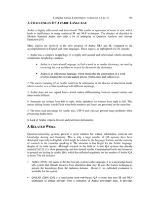 Computer Science & Information Technology (CS & IT)

189

2. CHALLENGES OF ARABIC LANGUAGE
Arabic is highly inflectional and derivational. This results in sparseness of terms in text, which
leads to inefficiency in many statistical IR and NLP techniques. The absence of diacritics in
Modern Standard Arabic also adds a lot of ambiguity to Question Analysis and Answer
Extraction [16].
Many aspects are involved in the slow progress of Arabic NLP and IR, compared to the
accomplishments in English and other languages. These aspects, as highlighted in [18], include:
1. Arabic has a complex morphology. It is highly derivational and inflectional, which extremely
complicates morphology analysis.
•

Arabic is a derivational language, to find a word in an Arabic dictionary, we start by
extracting the root and then we search for the root in the dictionary.

•

Arabic is an inflectional language, which means that the construction of a word
involves finding the root and adding affixes (prefix, infix and suffix) to it.

2. The correct meaning of an Arabic word can be ambiguous in the absence of diacritical marks
(short vowels); so a written word may hold different meanings.
3. Arabic does not use capital letters which makes differentiating between named entities and
other words difficult.
4. Numerals are written form left to right, while alphabets are written from right to left. This
makes editing Arabic text difficult when both numbers and letters are presented on the same line.
5. The most used encodings for Arabic text, UTF-8 and Unicode, present many problems when
processing Arabic texts.
6. Lack of Arabic corpora, lexicon and electronic dictionaries.

3. RELATED WORK
Question-Answering systems present a good solution for textual information retrieval and
knowledge sharing and discovery. This is why a large number of QA systems have been
developed especially in English, which might be related to the language features and the maturity
of research in the countries speaking it. The situation is less bright for the Arabic language,
despite of its wide spread. Although research in the field of Arabic QA systems has already
started [7]-[15], it is slow progressing and has limited results. Computerized tools and resources
in general are lacking in Arabic [16], which has reflected negatively on the number of Arabic QA
systems. The list includes:
•

AQSA (1993) [19] seems to be the first QA system in the language. It is a knowledge-based
QA system that extracts answers from structured data only. It uses the frames technique to
present the knowledge from the radiation domain. However, no published evaluation is
available for the system.

•

QARAB (2004) [20] is a stand-alone (non-web-based) QA systems that uses IR and NLP
techniques to extract answers from a collection of Arabic newspaper texts. It provides

 