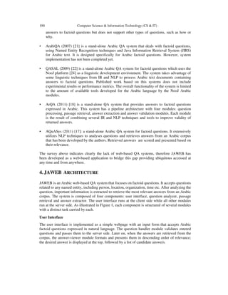 190

Computer Science & Information Technology (CS & IT)

answers to factoid questions but does not support other types of questions, such as how or
why.
•

ArabiQA (2007) [21] is a stand-alone Arabic QA system that deals with factoid questions,
using Named Entity Recognition techniques and Java Information Retrieval System (JIRS)
for Arabic text. It is designed specifically for Arabic factoid questions. However, system
implementation has not been completed yet.

•

QASAL (2009) [22] is a stand-alone Arabic QA system for factoid questions which uses the
NooJ platform [24] as a linguistic development environment. The system takes advantage of
some linguistic techniques from IR and NLP to process Arabic text documents containing
answers to factoid questions. Published work based on this systems does not include
experimental results or performance metrics. The overall functionality of the system is limited
to the amount of available tools developed for the Arabic language by the NooJ Arabic
modules.

•

ArQA (2011) [18] is a stand-alone QA system that provides answers to factoid questions
expressed in Arabic. This system has a pipeline architecture with four modules: question
processing, passage retrieval, answer extraction and answer validation modules. Each module
is the result of combining several IR and NLP techniques and tools to improve validity of
returned answers.

•

AQuASys (2011) [17]: a stand-alone Arabic QA system for factoid questions. It extensively
utilizes NLP techniques to analyses questions and retrieves answers from an Arabic corpus
that has been developed by the authors. Retrieved answers are scored and presented based on
their relevance.

The survey above indicates clearly the lack of web-based QA systems, therefore JAWEB has
been developed as a web-based application to bridge this gap providing ubiquitous accessed at
any time and from anywhere.

4. JAWEB ARCHITECTURE
JAWEB is an Arabic web-based QA system that focuses on factoid questions. It accepts questions
related to any named entity, including person, location, organization, time etc. After analyzing the
question, important information is extracted to retrieve the most relevant answers from an Arabic
corpus. The system is composed of four components: user interface, question analyzer, passage
retrieval and answer extractor. The user interface runs at the client side while all other modules
run at the server side. As illustrated in Figure 1, each component is structured of several modules
with a distinct task carried by each.
User Interface
The user interface is implemented as a simple webpage with an input form that accepts Arabic
factoid questions expressed in natural language. The question handler module validates entered
questions and passes them to the server side. Later on, when the answers are retrieved from the
corpus, the answer-viewer module formats and presents them in descending order of relevance;
the desired answer is displayed at the top, followed by a list of candidate answers.

 