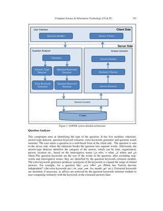 Computer Science & Information Technology (CS & IT)

191

Client Side

User Interface

Question Handler

Answer Viewer

Server Side
Question Analyzer

Answer extractor

Tokenizer

Answers Ranker

Answers Type
Detector

Question Keywords
Extractor

Similarity Checker

Extra Keyword
Generator

Question Keyword
Stemmer

Answer Stemmer

Answer Locator

Corpus

Figure 1: JAWEB system detailed architecture

Question-Analyzer
This component aims at identifying the type of the question. It has five modules: tokenizer,
answer-type detector, question keyword extractor, extra keywords generator and question words
stemmer. The user enters a question in a web-based form at the client side. The question is sent
to the server side, where the tokenizer breaks the question into separate words. Afterwards, the
answer-type detector identifies the category of the answer, which can be time, organization,
person, location etc., based on the interrogative nouns (‫ من‬who, ‫ ما‬what, ‫ أين‬where and ‫متى‬
when).The question keywords are the rest of the words in the question, after excluding stopwords and interrogative nouns; they are identified by the question keywords extractor module.
The extra keywords generator produces synonyms of the keywords to expand the range of related
answers. For example, for a question like: ‫( متى استقلت تونس‬When has Tunisia become
independent? ) the extra keywords are ( ‫ ,عام‬year ‫ ,سنة, عصر‬month ‫ شھر‬etc.). Extracted keywords
are stemmed, if necessary, so affixes are removed by the question keywords stemmer module to
ease computing similarity with the keywords in the extracted answers later.

 
