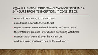 (C))-A FULLY-DEVELOPED “WAVE CYCLONE” IS SEEN 12-
24 HOURS FROM ITS INCEPTION. IT CONSISTS OF:
• A warm front moving to the northeast
• a cold front moving to the southeast
• region between warm and cold fronts is the “warm sector”
• the central low pressure (low, which is deepening with time)
• overrunning of warm air over the warm front
• cold air surging southward behind the cold front
 