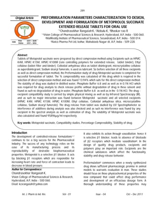 289

   Original Article           PREFORMULATION PARAMETERS CHARACTERIZATION TO DESIGN,
                              DEVELOPMENT AND FORMULATION OF METOPROLOL SUCCINATE
                                      EXTENDED RELEASE TABLETS FOR ORAL USE
                                                *1Chandrasekhar   Rangaiah K, 2Abbulu K, 3Bhaskar rao R
                               *1Vision   College of Pharmaceutical Sciences & Research, Hyderabad, A.P, India - 500 060.
                                  2MallReddy     Institute of Pharmaceutical Sciences, Secundrabad, A.P, India - 500 014.
       Print    2231 – 3648               3Natco Pharma Pvt Ltd, kothur, Mahaboob Nagar dt, A.P, India - 509 228.
ISSN
       Online   2231 – 3656




       Abstract
       Tablets of Metoprolol succinate were prepared by direct compression method using Excipients such as HPMC
       K4M, HPMC K15M, HPMC K100M (rate controlling polymers for extended release, tablet binder), Ethyl
       cellulose (tablet filler and binder), Colloidal anhydrous silica as tablet disintegrant, microcrystalline cellulose
       as superdisintegrant, Sodium stearyl fumerate, is used as lubricant. So before selection of all these excipients
       as well as direct compression method, the Preformulation study of drug Metoprolol succinate is completed for
       successful formulation of tablet. The % compressibility was calculated of this drug which is required in the
       selection of direct compression method and was found 13.94% which suits for this direct compression method.
       The stability of drug was studied in distilled water, Phosphate Buffer 6.8 and as well as in 0.1N HCl which
       was required for drug analysis to check release profile without degradation of drug in these solvent and
       found as such no degradation of drug in water, Phosphate Buffer 6.8 as well as in the 0.1N HCl. The drug -
       excipient compatibility study is carried by simple physical mixing as well as by Infrared Spectroscopy (IR),
       and as such no major interaction was found between Metoprolol succinate and all selected excipients
       (HPMC K4M, HPMC K15M, HPMC K100M, Ethyl cellulose, Colloidal anhydrous silica, microcrystalline
       cellulose, Sodium stearyl fumerate). The drug release from tablet was studied by UV Spectrophometer so
       interference of additives during analysis was also checked and as such no interference was found by any
       excipient in the spectral analysis as well as estimation of drug. The solubility of Metoprolol succinate was
       also calculated and found 95896µg/ml respectively.

       Key words: Metoprolol succinate, Compatibility studies, Percentage Compressibility, Stability of drug.


Introduction                                                         It also exhibits its action through vasodilation; hence it
The development of controlled-release formulations1-7                is selective β1 blocker, leads to absence of blockade
continues to be a big success for the Pharmaceutical                 of β2 receptors which mediate vasodilation8. In the
industry. The success of any technology relies on the                design of quality drug products, excipients and
ease of its manufacturing process and its                            polymers play an important role. Excipients are the
reproducibility of desirable biopharmaceutical                       chemical substances which affect the functionality,
properties. Metoprolol is a selective β1 blocker. It acts            stability and drug release behavior.
by blocking β1 receptors which are responsible for
increasing heart rate and force of contraction leads to              Preformulation9 commences when a newly synthesized
decrease in blood pressure.                                          drug shows sufficient pharmacologic promise in animal
Author for Correspondence:                                           models to warrants evaluation in man. These studies
Chandrasekhar Rangaiah K,                                            should focus on those physicochemical properties of the
Vision College of Pharmaceutical Sciences & Research,                new compound that could affect drug performance
Hyderabad, A.P, India - 500 060.                                     and development of an efficacious dosage form. A
Email: kcsrangaiah@yahoo.com                                         thorough understanding of these properties may


           Int. J. Pharm & Ind. Res                Vol - 01                     Issue - 04                  Oct – Dec 2011
 
