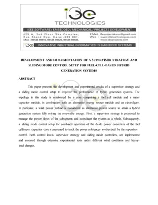 DEVELOPMENT AND IMPLEMENTATION OF A SUPERVISOR STRATEGY AND
SLIDING MODE CONTROL SETUP FOR FUEL-CELL-BASED HYBRID
GENERATION SYSTEMS
ABSTRACT
This paper presents the development and experimental results of a supervisor strategy and
a sliding mode control setup to improve the performance of hybrid generation systems. The
topology in this study is conformed by a core comprising a fuel cell module and a super
capacitor module, in combination with an alternative energy source module and an electrolyzer.
In particular, a wind power turbine is considered as alternative power source to attain a hybrid
generation system fully relying on renewable energy. First, a supervisor strategy is proposed to
manage the power flows of the subsystems and coordinate the system as a whole. Subsequently,
a sliding mode control setup for combined operation of the dc/dc power converters of the fuel
cell/super capacitor core is presented to track the power references synthesized by the supervisor
control. Both control levels, supervisor strategy and sliding mode controllers, are implemented
and assessed through extensive experimental tests under different wind conditions and heavy-
load changes.
 