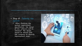 ▪ Step 8. Tailoring the
system
 After finalizing the
system requirement
specification, the design
of the software will be
initiated. The design
should be shared with
the company to identify
improvement areas
 