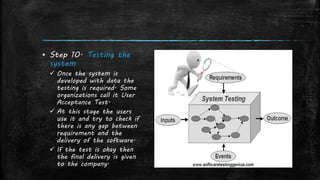 ▪ Step 10. Testing the
system
 Once the system is
developed with data the
testing is required. Some
organizations call it User
Acceptance Test.
 At this stage the users
use it and try to check if
there is any gap between
requirement and the
delivery of the software.
 If the test is okay then
the final delivery is given
to the company.
 