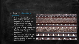 ▪ Step 12. Running in
parallel
 It is a safe stand to run
the existing process
whether it is manual or
software and the new
software run in parallel.
 In case of any malfunction
of the new software the
process will not get
hampered.
 At least one full cycle of
the process needs to be
run in parallel to avoid any
technical hitch.
 