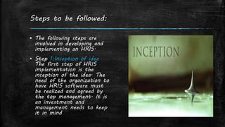 Steps to be followed:
▪ The following steps are
involved in developing and
implementing an HRIS.
▪ Step 1:Inception of idea
The first step of HRIS
implementation is the
inception of the idea. The
need of the organization to
have HRIS software must
be realized and agreed by
the top management. It is
an investment and
management needs to keep
it in mind
 