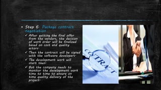 ▪ Step 6. Package contract
negotiation
 After getting the final offer
from the vendors, the decision
of work order will be finalized
based on cost and quality
actors.
 Then the contract will be signed
with the software developers.
 The development work will
start then.
 But the company needs to
monitor the development work
time to time to ensure on
time quality delivery of the
project.
 