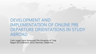 Colin Large| Laura Semenow| The University of Tulsa
Region III Conference 2015 | Norman, Oklahoma
DEVELOPMENT AND
IMPLEMENTATION OF ONLINE PRE
DEPARTURE ORIENTATIONS IN STUDY
ABROAD
 