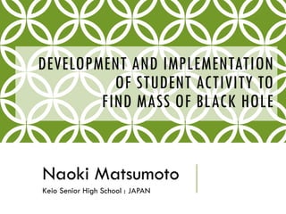 DEVELOPMENT AND IMPLEMENTATION
OF STUDENT ACTIVITY TO
FIND MASS OF BLACK HOLE
Naoki Matsumoto
Keio Senior High School : JAPAN
 