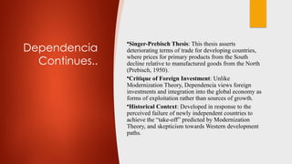 Dependencia
Continues..
•Singer-Prebisch Thesis: This thesis asserts
deteriorating terms of trade for developing countries,
where prices for primary products from the South
decline relative to manufactured goods from the North
(Prebisch, 1950).
•Critique of Foreign Investment: Unlike
Modernization Theory, Dependencia views foreign
investments and integration into the global economy as
forms of exploitation rather than sources of growth.
•Historical Context: Developed in response to the
perceived failure of newly independent countries to
achieve the “take-off” predicted by Modernization
Theory, and skepticism towards Western development
paths.
 