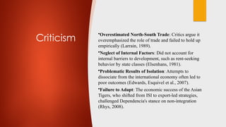 Criticism
•Overestimated North-South Trade: Critics argue it
overemphasized the role of trade and failed to hold up
empirically (Larrain, 1989).
•Neglect of Internal Factors: Did not account for
internal barriers to development, such as rent-seeking
behavior by state classes (Elsenhans, 1981).
•Problematic Results of Isolation: Attempts to
dissociate from the international economy often led to
poor outcomes (Edwards, Esquivel et al., 2007).
•Failure to Adapt: The economic success of the Asian
Tigers, who shifted from ISI to export-led strategies,
challenged Dependencia's stance on non-integration
(Rhys, 2008).
 