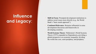 Influence
and Legacy:
• Shift in Focus: Prompted development institutions to
address social issues more directly (e.g., the World
Bank’s “basic needs approach”).
• Continued Relevance: Remains influential in some
development discourses and frameworks in
developing countries.
• World Systems Theory: Wallerstein’s World Systems
Theory (1975) expanded on Dependencia, providing a
global perspective on economic inequality, dividing
the world into core, semi-periphery, and periphery.
 