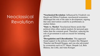 Neoclassical
Revolution
•Neoclassical Revolution: Influenced by Friedrich von
Hayek and Milton Friedman, neoclassical economics
challenged the role of the state in development, arguing
that state intervention could be as problematic as
market failure.
•State vs. Market: Neoclassical theory posits that
political elites often exploit markets for personal gain
rather than the common good. Therefore, reducing the
role of government is seen as crucial for initiating
growth.
•Deregulation and Liberalization: This approach
found support in the policies of leaders like Margaret
Thatcher and Ronald Reagan, and was also advocated
by economists such as P.T. Bauer, Deepak Lal, Bela
Balassa, Ian Little, and Anne Krueger.
 