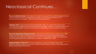Neoclassical Continues…
Focus on Internal Factors: Neoclassical economists argued that underdevelopment was
due to internal factors in developing countries, such as poor governance and
macroeconomic instability, rather than external exploitation.
Criticism of ISI: Import Substituting Industrialization (ISI) was criticized for preventing
countries from exploiting their comparative advantages. Instead, countries should focus
on increasing exports and reducing inflation by liberalizing trade and financial flows.
Structural Adjustment Programs (SAPs): In response to the economic crises of the 1980s,
Bretton Woods institutions implemented SAPs aimed at reducing state intervention,
stabilizing economies, and integrating countries into the global market. This approach
was encapsulated in the “Washington Consensus” (Williamson, 1990).
Implementation in the South: Some developing countries, including Chile under
Pinochet, Ghana, Mexico, and India, adopted these policies, often under pressure from
elites or international institutions.
 