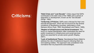 Criticisms:
•Debt Crisis and “Lost Decade”: Critics argue that SAPs
contributed to the debt crisis of the 1980s and a period of
stagnation in development, known as the “lost decade”
(Singh, 1992).
•Uniformity of Policies: SAPs were criticized for their one-
size-fits-all approach, which did not account for the diverse
conditions of developing countries, particularly in Sub-
Saharan Africa (Toye, 1993; Noorkabash and Paloni, 1999).
•Neglect of Infrastructure and Social Investment: The
focus on market liberalization often overlooked the need for
public investment in infrastructure and social services,
which are essential for private sector growth (Rapley,
2001).
•Lack of Institutional Theory: Neoclassical theory failed to
address the role of institutions beyond criticizing them as
rent-seeking entities. The approach was considered more
normative than its proponents acknowledged.
 