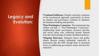 Legacy and
Evolution:
•Continued Influence: Despite criticisms, elements
of the neoclassical approach, particularly its focus
on markets and governance, continue to influence
development thinking and practice.
•Post-Washington Consensus: The mainstream has
shifted towards a “Post-Washington Consensus,”
emphasizing better governance, pro-poor growth,
and social safety nets, reflecting lessons learned
from the shortcomings of earlier neoliberal policies.
•Ongoing Relevance: Rational choice and public
choice theories remain influential, especially in
institutions like the IMF, though there is increased
focus on addressing governance issues and poverty
reduction.
 