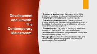Development
and Growth:
The
Contemporary
Mainstream
•Criticism of Neoliberalism: By the end of the 1980s,
criticism of neoliberal development policies intensified,
highlighting their limitations and negative impacts.
•Post-Washington Consensus: This period did not
produce a single new paradigm but rather led to a variety of
theoretical developments aimed at addressing a broader
range of issues in development.
•Diverse Realities: The reality of developing countries is
increasingly diverse, with stark contrasts between:
•Bottom Billion: Populations living in extreme poverty and
persistent misery (Collier, 2007).
•Emerging Economies: Countries like Brazil, India, and
China, which experience high growth rates and have
significant geopolitical influence.
 