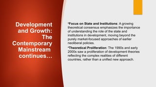 Development
and Growth:
The
Contemporary
Mainstream
continues…
•Focus on State and Institutions: A growing
theoretical consensus emphasizes the importance
of understanding the role of the state and
institutions in development, moving beyond the
purely market-focused approaches of earlier
neoliberal policies.
•Theoretical Proliferation: The 1990s and early
2000s saw a proliferation of development theories
reflecting the complex realities of different
countries, rather than a unified new approach.
 