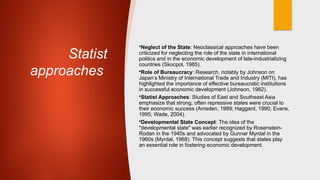 Statist
approaches
•Neglect of the State: Neoclassical approaches have been
criticized for neglecting the role of the state in international
politics and in the economic development of late-industrializing
countries (Skocpol, 1985).
•Role of Bureaucracy: Research, notably by Johnson on
Japan’s Ministry of International Trade and Industry (MITI), has
highlighted the importance of effective bureaucratic institutions
in successful economic development (Johnson, 1982).
•Statist Approaches: Studies of East and Southeast Asia
emphasize that strong, often repressive states were crucial to
their economic success (Amsden, 1989; Haggard, 1990; Evans,
1995; Wade, 2004).
•Developmental State Concept: The idea of the
"developmental state" was earlier recognized by Rosenstein-
Rodan in the 1940s and advocated by Gunnar Myrdal in the
1960s (Myrdal, 1968). This concept suggests that states play
an essential role in fostering economic development.
 