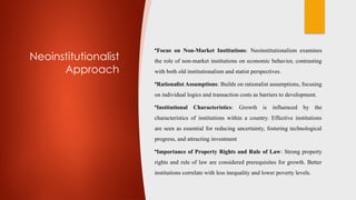 Neoinstitutionalist
Approach
•Focus on Non-Market Institutions: Neoinstitutionalism examines
the role of non-market institutions on economic behavior, contrasting
with both old institutionalism and statist perspectives.
•Rationalist Assumptions: Builds on rationalist assumptions, focusing
on individual logics and transaction costs as barriers to development.
•Institutional Characteristics: Growth is influenced by the
characteristics of institutions within a country. Effective institutions
are seen as essential for reducing uncertainty, fostering technological
progress, and attracting investment
•Importance of Property Rights and Rule of Law: Strong property
rights and rule of law are considered prerequisites for growth. Better
institutions correlate with less inequality and lower poverty levels.
 