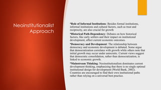 Neoinstitutionalist
Approach
•Role of Informal Institutions: Besides formal institutions,
informal institutions and cultural factors, such as trust and
reciprocity, are also crucial for growth
•Historical Path-Dependency: Debates on how historical
factors, like early settlers and their impact on institutional
development, affect current economic outcomes.
•Democracy and Development: The relationship between
democracy and economic development is debated. Some argue
that democratization correlates with growth while others note that
initial growth may occur under autocratic. Current views suggest
that democratic consolidation, rather than democratization, is
linked to economic growth.
•Mainstream Thinking: Neoinstitutionalism dominates current
development thinking, emphasizing that there is no single optimal
institutional design for development (World Bank, 2002).
Countries are encouraged to find their own institutional paths
rather than relying on a universal best practice.
 