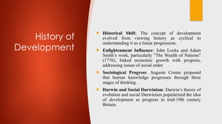 History of
Development
 Historical Shift: The concept of development
evolved from viewing history as cyclical to
understanding it as a linear progression.
 Enlightenment Influence: John Locke and Adam
Smith’s work, particularly "The Wealth of Nations"
(1776), linked economic growth with progress,
addressing issues of social order.
 Sociological Progress: Auguste Comte proposed
that human knowledge progresses through three
stages of thinking.
 Darwin and Social Darwinism: Darwin’s theory of
evolution and social Darwinism popularized the idea
of development as progress in mid-19th century
Britain.
 