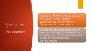 Approaches
to
Development
Forefathers” of development and
then turn to three classic
approaches: Modernization,
Dependencia, Neoclassics
Critical trends in development in
practice: Poverty and inequality,
security and development as well
as the environment and
development.
 