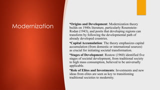 Modernization
•Origins and Development: Modernization theory
builds on 1940s literature, particularly Rosenstein-
Rodan (1943), and posits that developing regions can
transform by following the developmental path of
already developed countries.
•Capital Accumulation: The theory emphasizes capital
accumulation (from domestic or international sources)
as crucial for initiating societal transformation.
•Stages of Development: Rostow (1960) identified five
stages of societal development, from traditional society
to high mass consumption, believed to be universally
applicable.
•Role of Elites and Investments: Investments and new
ideas from elites are seen as key to transitioning
traditional societies to modernity.
 