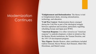 Modernization
Continues
•Enlightenment and Rationalization: The theory is tied
to Enlightenment ideals, stressing rationalization,
technology, and education.
•Cold War Context: Modernization theory emerged
during the Cold War as part of the ideological struggle
between capitalism and socialism, particularly regarding
rebuilding Europe and Japan post-WWII.
•American Response: It is often viewed as an "American
response" to underdevelopment, evident in initiatives like
the Bretton Woods institutions, the Truman Doctrine, and
the 1951 UN development program.
•Key Figures: Besides Rostow, other contributors included
Gabriel Almond, Myron Weiner, Karl Deutsch, Albert Otto
Hirschman, and Daniel Lerner.
 