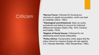 Criticism
•Narrow Focus: Criticized for focusing too
narrowly on capital accumulation, which can lead
to instability (Olson, 1963).
•Teleological and Ahistorical: Seen as overly
evolutionist and failing to account for historical
differences between states (Tilly, 1975; Cardoso
and Faletto, 1979).
•Neglect of Social Issues: Criticized for not
addressing social issues adequately.
•Policy Advice: Conservative critics argue that the
policy advice for massive foreign aid was against
U.S. interests (Banfield, 1962; Morgenthau, 1962).
 