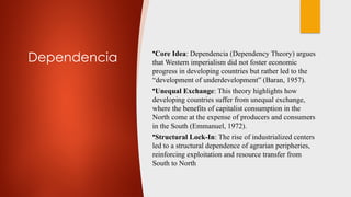 Dependencia
•Core Idea: Dependencia (Dependency Theory) argues
that Western imperialism did not foster economic
progress in developing countries but rather led to the
“development of underdevelopment” (Baran, 1957).
•Unequal Exchange: This theory highlights how
developing countries suffer from unequal exchange,
where the benefits of capitalist consumption in the
North come at the expense of producers and consumers
in the South (Emmanuel, 1972).
•Structural Lock-In: The rise of industrialized centers
led to a structural dependence of agrarian peripheries,
reinforcing exploitation and resource transfer from
South to North
 