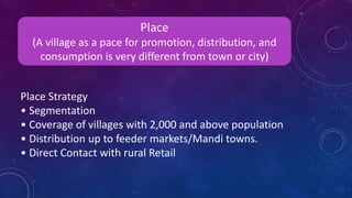 Place Strategy
• Segmentation
• Coverage of villages with 2,000 and above population
• Distribution up to feeder markets/Mandi towns.
• Direct Contact with rural Retail
Place
(A village as a pace for promotion, distribution, and
consumption is very different from town or city)
 