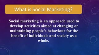 What is Social Marketing?
Social marketing is an approach used to
develop activities aimed at changing or
maintaining people’s behaviour for the
benefit of individuals and society as a
whole.
 