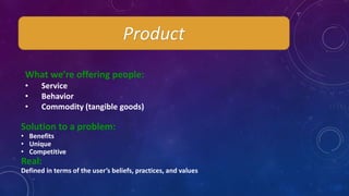 Product
What we’re offering people:
• Service
• Behavior
• Commodity (tangible goods)
Solution to a problem:
• Benefits
• Unique
• Competitive
Real:
Defined in terms of the user’s beliefs, practices, and values
 