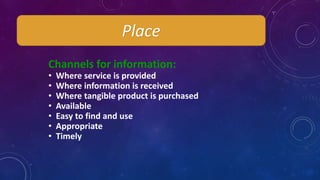 Channels for information:
• Where service is provided
• Where information is received
• Where tangible product is purchased
• Available
• Easy to find and use
• Appropriate
• Timely
Place
 
