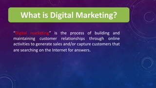 What is Digital Marketing?
“Digital marketing” is the process of building and
maintaining customer relationships through online
activities to generate sales and/or capture customers that
are searching on the Internet for answers.
 