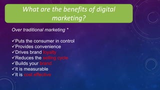 What are the benefits of digital
marketing?
Over traditional marketing *
Puts the consumer in control
Provides convenience
Drives brand loyalty
Reduces the selling cycle
Builds your brand
It is measurable
It is cost effective
 