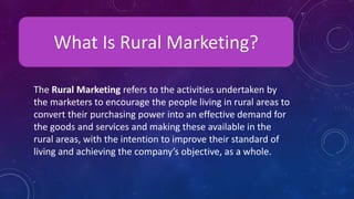 What Is Rural Marketing?
The Rural Marketing refers to the activities undertaken by
the marketers to encourage the people living in rural areas to
convert their purchasing power into an effective demand for
the goods and services and making these available in the
rural areas, with the intention to improve their standard of
living and achieving the company’s objective, as a whole.
 