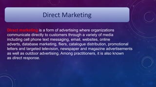 Direct Marketing
Direct marketing is a form of advertising where organizations
communicate directly to customers through a variety of media
including cell phone text messaging, email, websites, online
adverts, database marketing, fliers, catalogue distribution, promotional
letters and targeted television, newspaper and magazine advertisements
as well as outdoor advertising. Among practitioners, it is also known
as direct response.
 