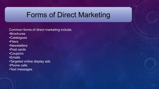 Common forms of direct marketing include:
•Brochures
•Catalogues
•Fliers
•Newsletters
•Post cards
•Coupons
•Emails
•Targeted online display ads
•Phone calls
•Text messages
Forms of Direct Marketing
 