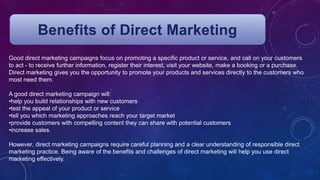Good direct marketing campaigns focus on promoting a specific product or service, and call on your customers
to act - to receive further information, register their interest, visit your website, make a booking or a purchase.
Direct marketing gives you the opportunity to promote your products and services directly to the customers who
most need them.
A good direct marketing campaign will:
•help you build relationships with new customers
•test the appeal of your product or service
•tell you which marketing approaches reach your target market
•provide customers with compelling content they can share with potential customers
•increase sales.
However, direct marketing campaigns require careful planning and a clear understanding of responsible direct
marketing practice. Being aware of the benefits and challenges of direct marketing will help you use direct
marketing effectively.
Benefits of Direct Marketing
 